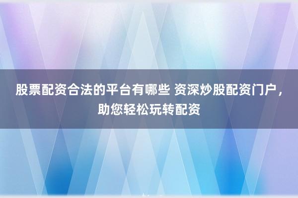 股票配资合法的平台有哪些 资深炒股配资门户，助您轻松玩转配资
