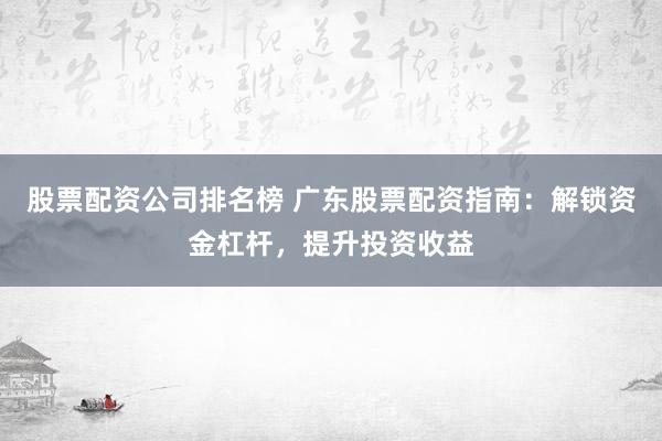 股票配资公司排名榜 广东股票配资指南：解锁资金杠杆，提升投资收益