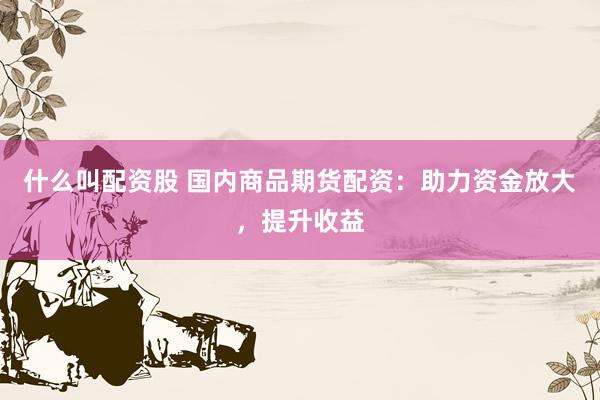 什么叫配资股 国内商品期货配资：助力资金放大，提升收益