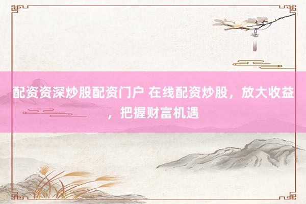 配资资深炒股配资门户 在线配资炒股，放大收益，把握财富机遇
