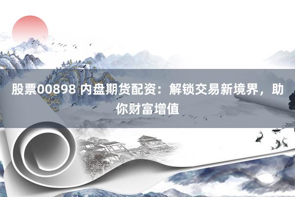 股票00898 内盘期货配资：解锁交易新境界，助你财富增值