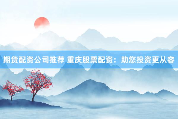 期货配资公司推荐 重庆股票配资：助您投资更从容