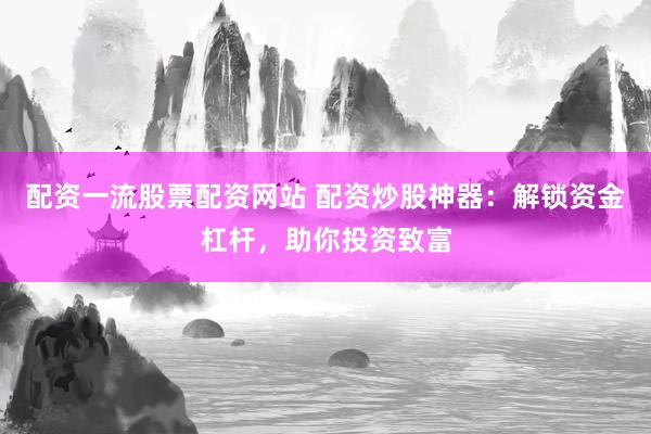 配资一流股票配资网站 配资炒股神器：解锁资金杠杆，助你投资致富