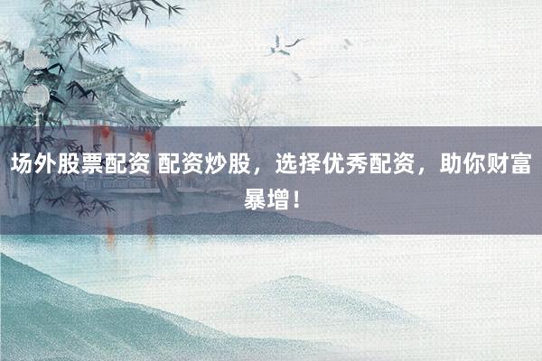 场外股票配资 配资炒股，选择优秀配资，助你财富暴增！