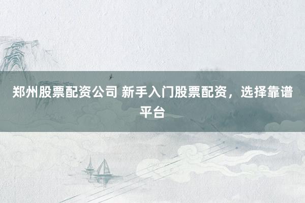 郑州股票配资公司 新手入门股票配资，选择靠谱平台