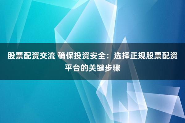股票配资交流 确保投资安全：选择正规股票配资平台的关键步骤