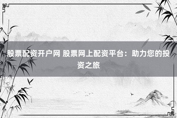 股票配资开户网 股票网上配资平台：助力您的投资之旅