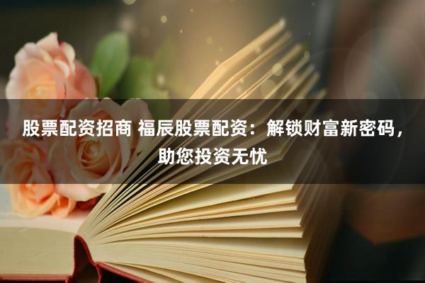 股票配资招商 福辰股票配资：解锁财富新密码，助您投资无忧