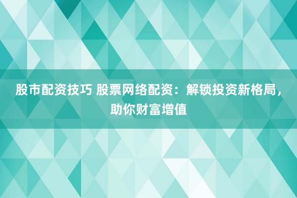 股市配资技巧 股票网络配资：解锁投资新格局，助你财富增值