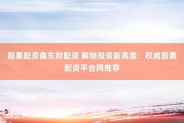 股票配资鑫东财配资 解锁投资新高度：权威股票配资平台网推荐