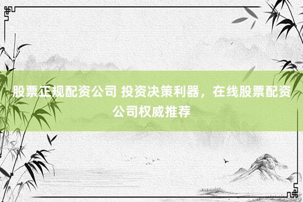 股票正规配资公司 投资决策利器，在线股票配资公司权威推荐