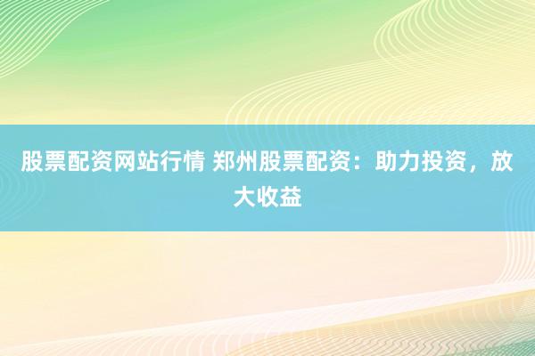 股票配资网站行情 郑州股票配资：助力投资，放大收益