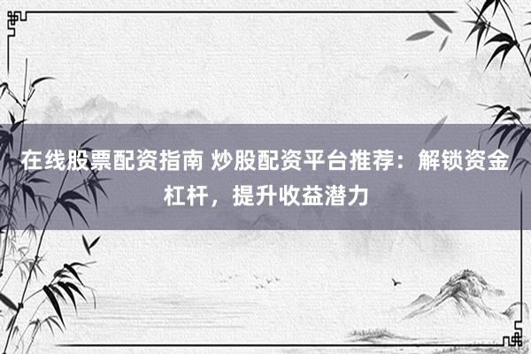 在线股票配资指南 炒股配资平台推荐：解锁资金杠杆，提升收益潜力