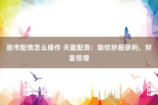 股市配债怎么操作 天盈配资：助你炒股获利，财富倍增
