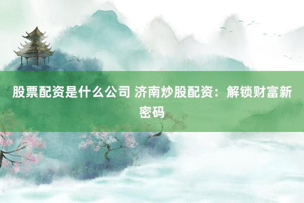 股票配资是什么公司 济南炒股配资：解锁财富新密码