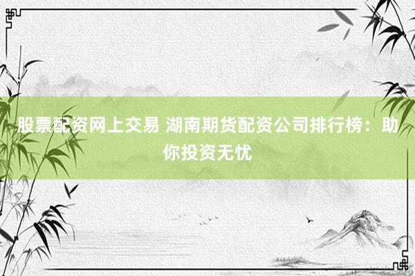 股票配资网上交易 湖南期货配资公司排行榜：助你投资无忧