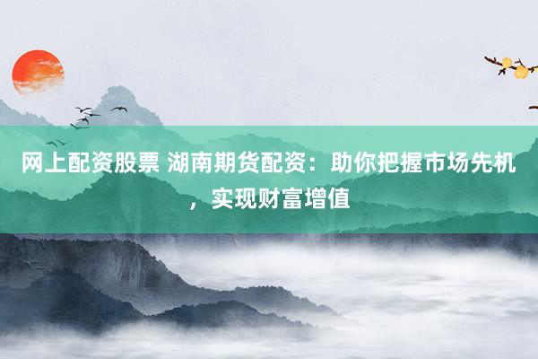 网上配资股票 湖南期货配资：助你把握市场先机，实现财富增值