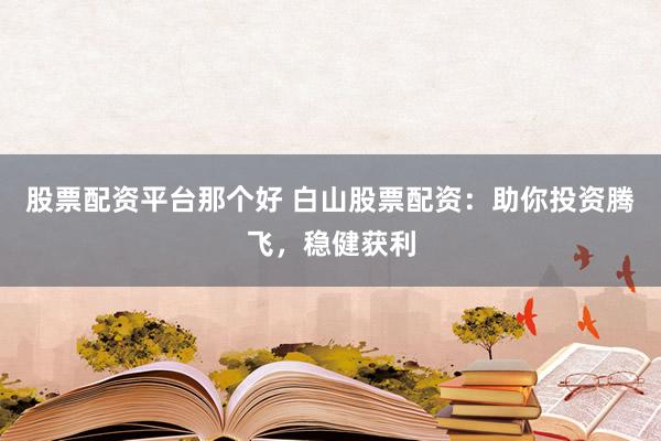 股票配资平台那个好 白山股票配资：助你投资腾飞，稳健获利