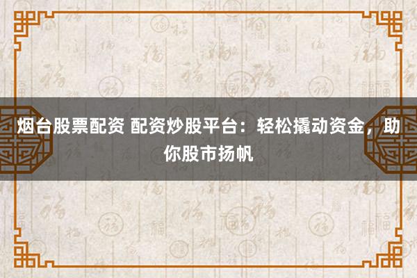 烟台股票配资 配资炒股平台：轻松撬动资金，助你股市扬帆