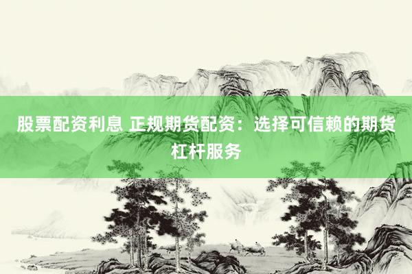 股票配资利息 正规期货配资：选择可信赖的期货杠杆服务