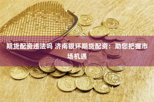 期货配资违法吗 济南银环期货配资：助您把握市场机遇