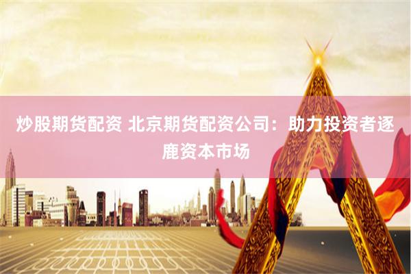炒股期货配资 北京期货配资公司：助力投资者逐鹿资本市场