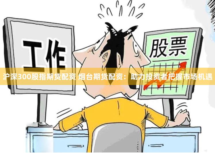 沪深300股指期货配资 烟台期货配资：助力投资者把握市场机遇