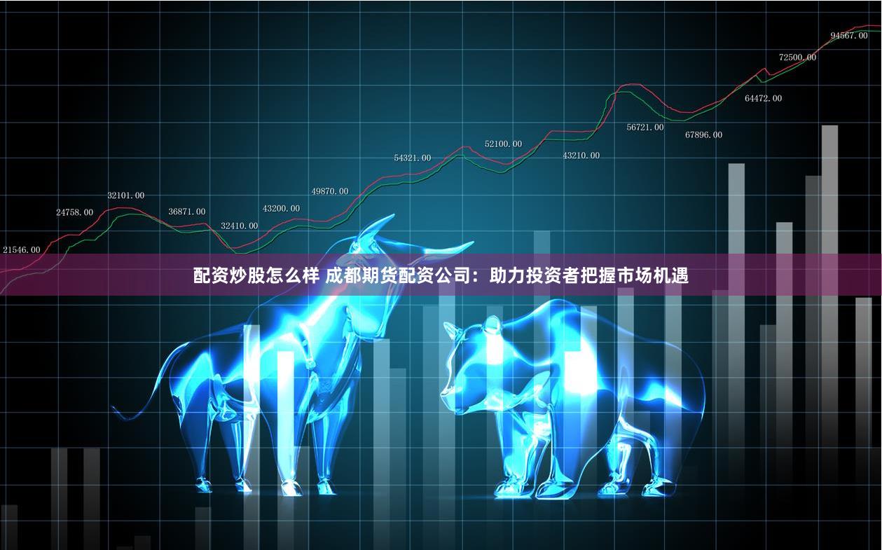 配资炒股怎么样 成都期货配资公司：助力投资者把握市场机遇