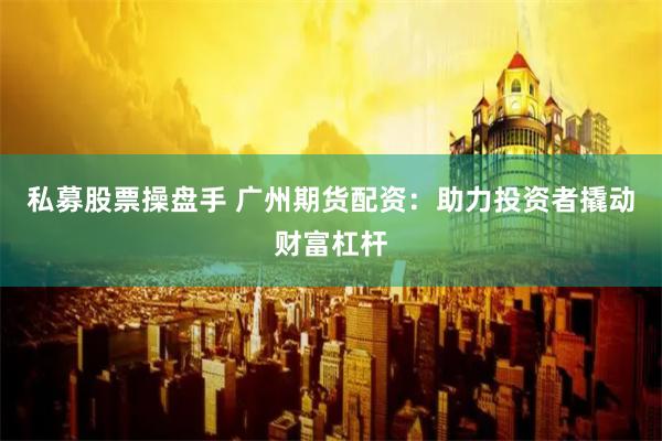 私募股票操盘手 广州期货配资：助力投资者撬动财富杠杆