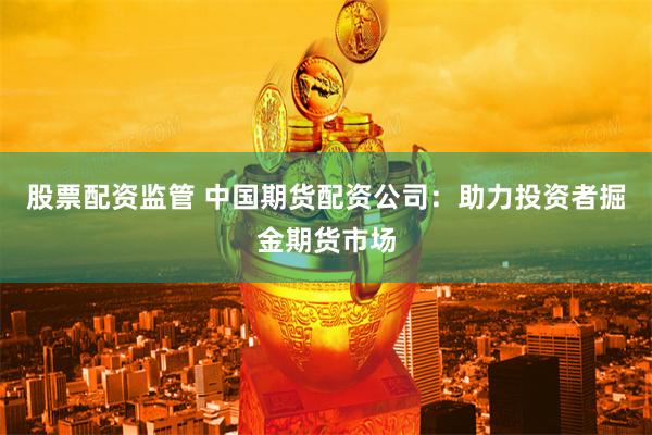 股票配资监管 中国期货配资公司：助力投资者掘金期货市场