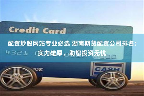 配资炒股网站专业必选 湖南期货配资公司排名：实力雄厚，助您投资无忧