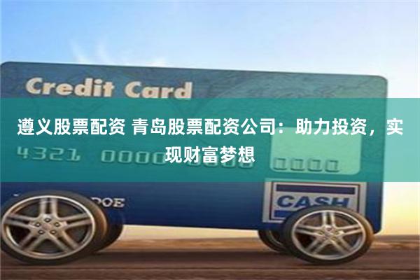 遵义股票配资 青岛股票配资公司：助力投资，实现财富梦想
