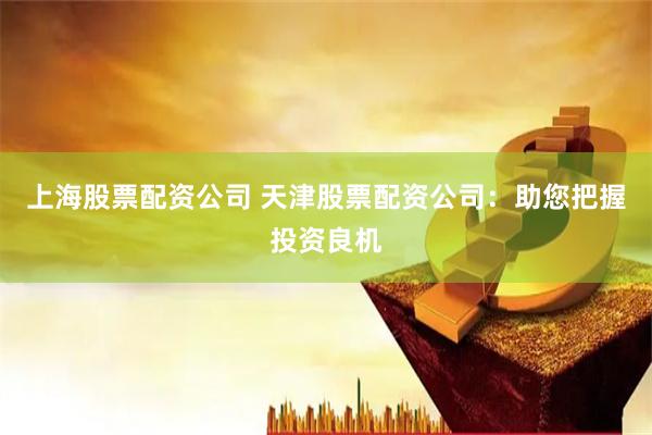 上海股票配资公司 天津股票配资公司：助您把握投资良机