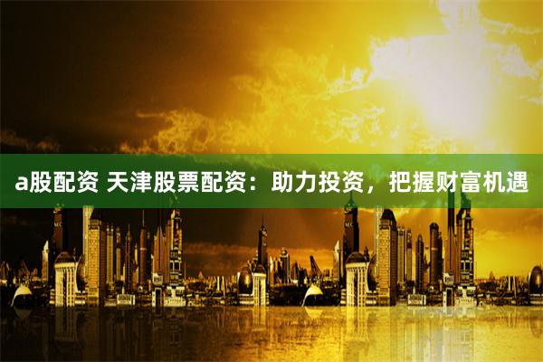 a股配资 天津股票配资：助力投资，把握财富机遇