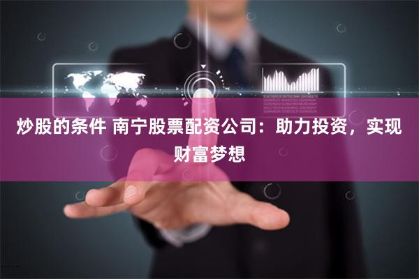 炒股的条件 南宁股票配资公司：助力投资，实现财富梦想
