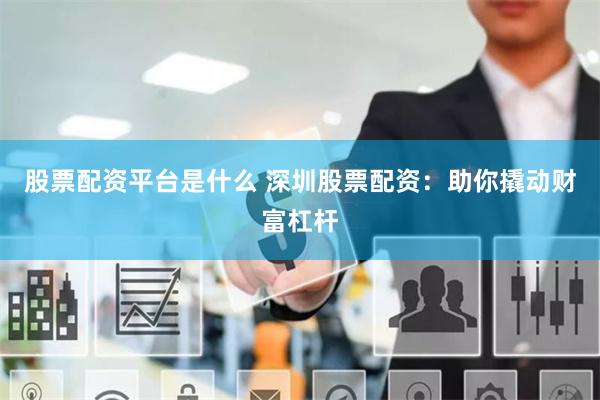 股票配资平台是什么 深圳股票配资：助你撬动财富杠杆