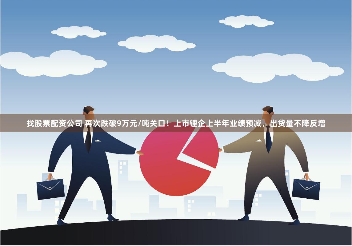 找股票配资公司 再次跌破9万元/吨关口！上市锂企上半年业绩预减，出货量不降反增