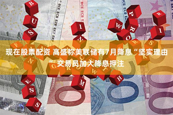 现在股票配资 高盛称美联储有7月降息“坚实理由” 交易员加大降息押注
