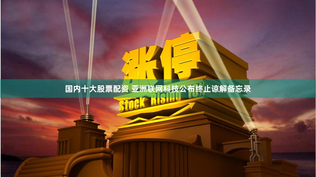 国内十大股票配资 亚洲联网科技公布终止谅解备忘录