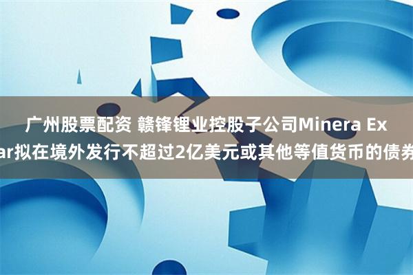 广州股票配资 赣锋锂业控股子公司Minera Exar拟在境外发行不超过2亿美元或其他等值货币的债券