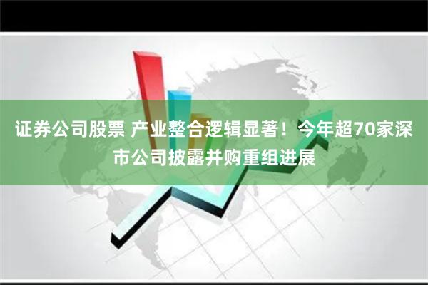 证券公司股票 产业整合逻辑显著！今年超70家深市公司披露并购重组进展