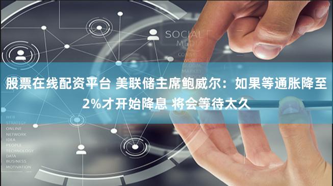 股票在线配资平台 美联储主席鲍威尔：如果等通胀降至2%才开始降息 将会等待太久