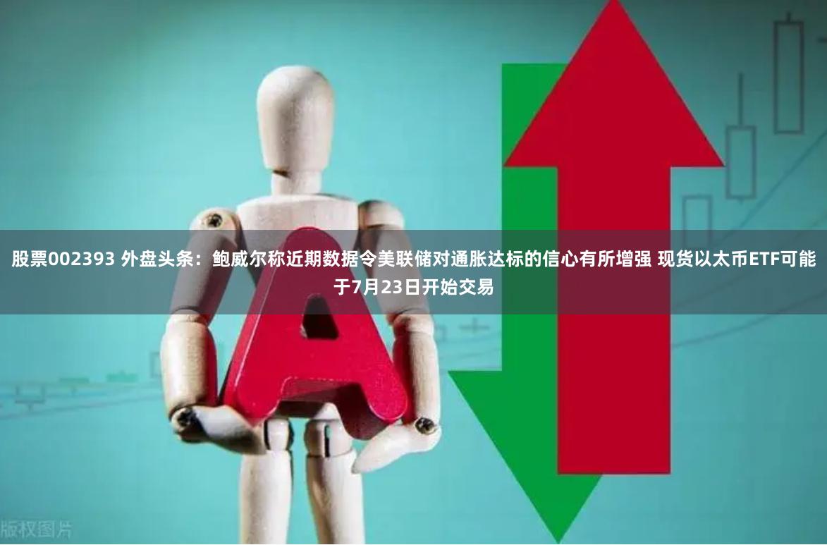 股票002393 外盘头条：鲍威尔称近期数据令美联储对通胀达标的信心有所增强 现货以太币ETF可能于7月23日开始交易