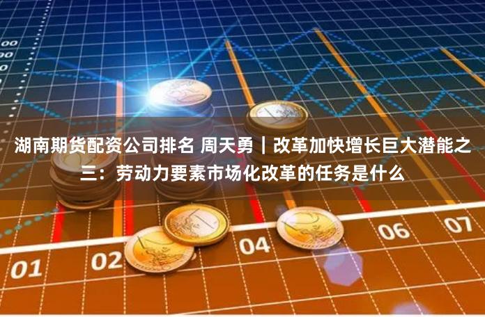 湖南期货配资公司排名 周天勇｜改革加快增长巨大潜能之三：劳动力要素市场化改革的任务是什么
