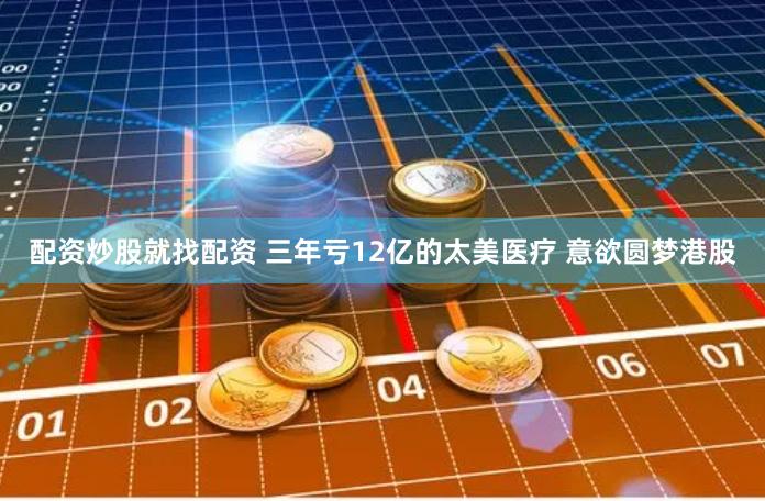 配资炒股就找配资 三年亏12亿的太美医疗 意欲圆梦港股