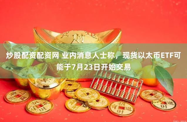 炒股配资配资网 业内消息人士称，现货以太币ETF可能于7月23日开始交易