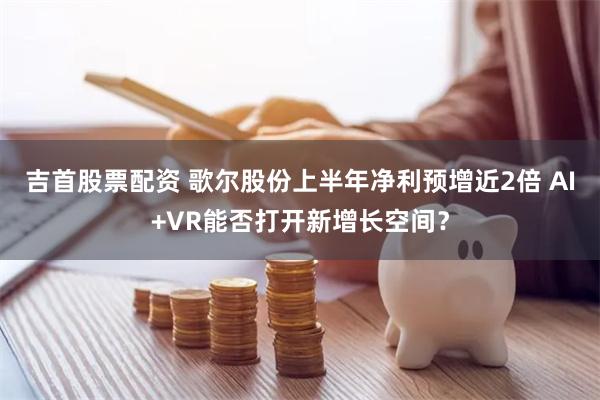 吉首股票配资 歌尔股份上半年净利预增近2倍 AI+VR能否打开新增长空间？