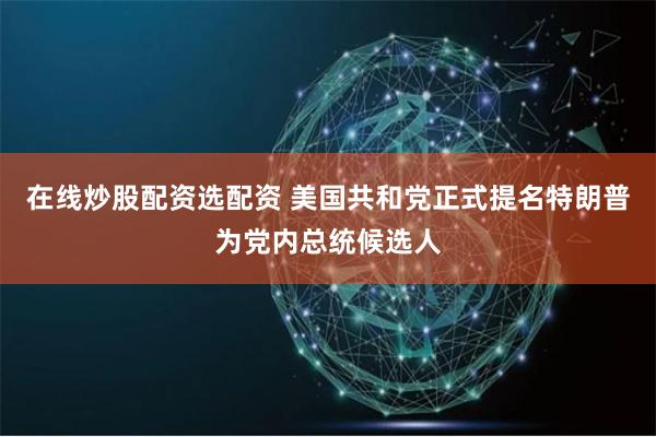 在线炒股配资选配资 美国共和党正式提名特朗普为党内总统候选人