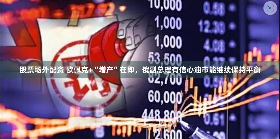 股票场外配资 欧佩克+“增产”在即，俄副总理有信心油市能继续保持平衡