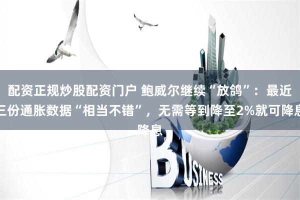 配资正规炒股配资门户 鲍威尔继续“放鸽”：最近三份通胀数据“相当不错”，无需等到降至2%就可降息
